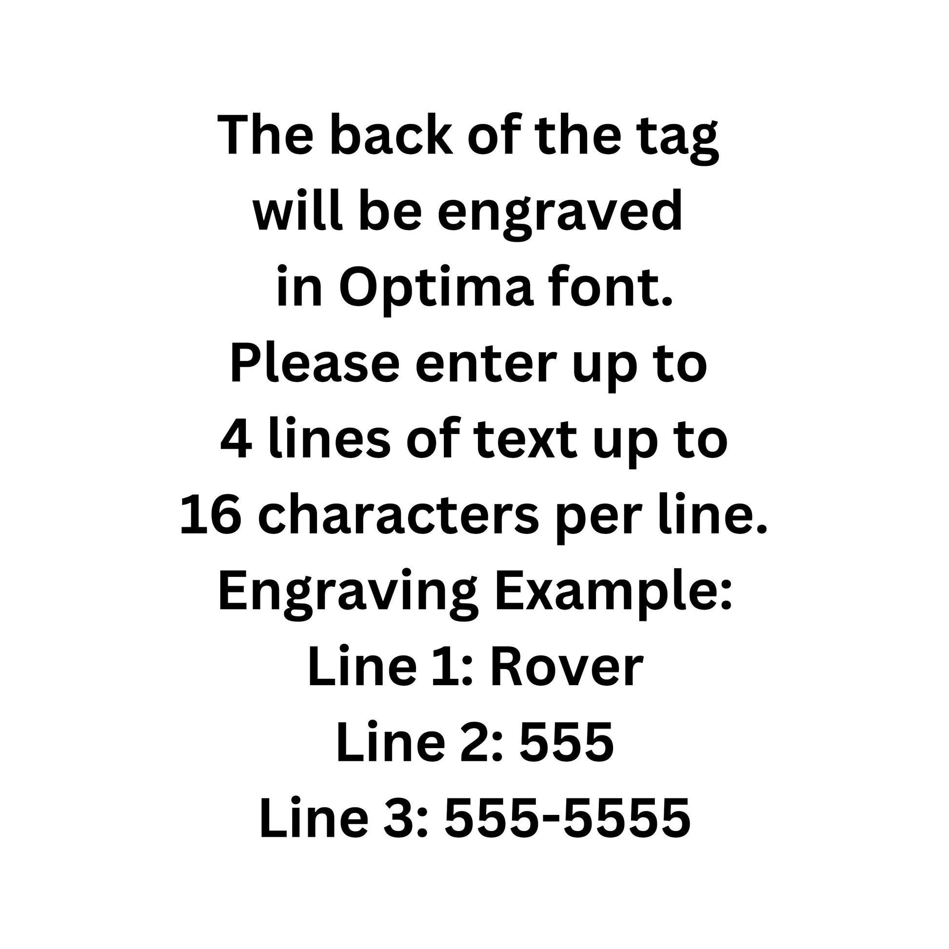 The back of the tag 
will be engraved 
in Optima font.
Please enter up to 
4 lines of text up to
16 characters per line.
Engraving Example:
Line 1: Rover
Line 2: 555
Line 3: 555-5555