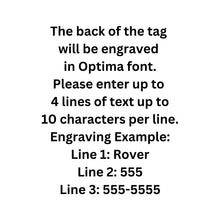 Load image into Gallery viewer, The back of the tag will be engraved in Optima font. Please enter up to 4 lines of text up to 10 characters per line. Engraving Example: Line 1: Rover Line 2: 555 Line 3: 555-5555